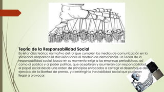 Teoría de la Responsabilidad Social
En el análisis teórico normativo del rol que cumplen los medios de comunicación en la
sociedad, reaparece la discusión sobre el modelo de democracia. La Teoría de la
responsabilidad social, busco en su momento exigir a las empresas periodísticas, así
como al público y al poder político, que aceptaran y asumieran con responsabilidad
el papel social desde una orden de principios enfocados a corregir el desenfoque del
ejercicio de la libertad de prensa, y a restringir la inestabilidad social que pudieran
llegar a provocar.
 