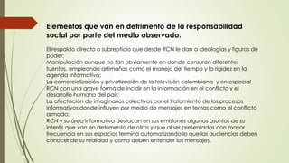 Elementos que van en detrimento de la responsabilidad
social por parte del medio observado:
El respaldo directo o subrepticio que desde RCN le dan a ideologías y figuras de
poder;
Manipulación aunque no tan obviamente en donde censuran diferentes
fuentes, empleando artimañas como el manejo del tiempo y la rigidez en la
agenda Informativa;
La comercialización y privatización de la televisión colombiana y en especial
RCN con una grave forma de incidir en la información en el conflicto y el
desarrollo humano del país;
La afectación de imaginarios colectivos por el tratamiento de los procesos
informativos donde influyen por medio de mensajes en temas como el conflicto
armado;
RCN y su área informativa destacan en sus emisiones algunos asuntos de su
interés que van en detrimento de otros y que al ser presentados con mayor
frecuencia en sus espacios termina automatizando lo que las audiencias deben
conocer de su realidad y como deben entender los mensajes.
 