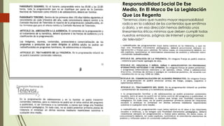 Responsabilidad Social De Ese
Medio, En El Marco De La Legislación
Que Los Regenta
"Tenemos claro que nuestra mayor responsabilidad
radica en la calidad de los contenidos que emitimos
a diario, y en esa dirección hemos definido unos
lineamientos éticos mínimos que deben cumplir todas
nuestras emisoras, páginas de Internet y programas
de televisión“
 