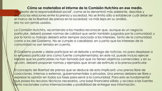 Cómo se materializa el informe de la Comisión Hutchins en ese medio.
La "teoría de la responsabilidad social", como se la denominó más adelante, describe y
enjuicia las relaciones entre la prensa y sociedad. No se limita sólo a establecer cuál debe ser
el marco de la libertad de prensa en la sociedad; va más lejos en su análisis.
ero no son jamás usados.
La Comisión Hutchins, recomienda a los medios reconocer que, aunque es un negocio
particular, deberá poseer normas de calidad que serán también juzgadas por la comunidad; y
por lo tanto su trabajo deberá estar siempre asociado a los intereses, tanto de la comunidad,
como a los del Gobierno. No se cumple a cabalidad, en cuanto que los intereses de la
comunidad no son tenidos en cuenta.
El Gobierno puede y debe participar en el debate y entrega de noticias; no para desplazar a
la empresa particular sino como fuente complementaria; en este rol, puede incluso ejercer
labores que los particulares no han tomado por que no tienen objetivos comerciales; y en su
acción, deberá proponer normas y ejemplos que sirvan de estímulo a la prensa particular.
El concepto de libertad de prensa que se deduce de esto implicará: una prensa libre de
coacciones, internas o externas, gubernamentales o privadas. Una prensa debiera ser libre y
expresar la opinión en todas sus fases para servir a la comunidad. Para esto es fundamental
que posea los recursos técnicos necesarios, una base financiera sólida, y acceso a las fuentes
tanto nacionales como internacionales y posibilidad de entregar esa información.
 