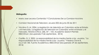 Bibliografía:
• Maria Jose Lecaros Contenido Y Conclusiones De La Comision Hutchins
• Comision Nacional de Television, acuero 002 de junio 30 de 2011
• Vizcáino G.,M, 2004, La legislación de televisión en Colombia: entre el Estado
y el mercado. La legislación de televisión en Colombia: entre el Estado y el
mercado. Historia Crítica, (28), 87 – 103. Academic Search Premier.
EBSCOhost. (recuperado 9 de septiembre, 2014)
• Castillo, G, S, 2005, La responsabilidad de los medios frente a los usuarios. “La
responsabilidad de los medios frente a los usuarios.” Palabra Clave 8,
no.2:125-138. Fuente Académica. EBSCOhost (recuperado 29 de septiembre,
2014)
 