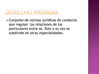 Derecho privado Conjunto de normas jurídicas de conducta que regulan  las relaciones de los particulares entre se. Este a su vez se subdivide en otras especialidades.