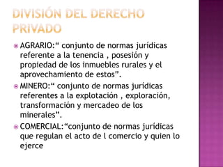 División del derecho privado AGRARIO:“ conjunto de normas jurídicas referente a la tenencia , posesión y propiedad de los inmuebles rurales y el aprovechamiento de estos”.MINERO:“ conjunto de normas jurídicas referentes a la explotación , exploración, transformación y mercadeo de los minerales”.COMERCIAL:“conjunto de normas jurídicas que regulan el acto de l comercio y quien lo ejerce