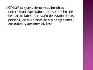 CIVIL:“ conjunto de normas jurídicas determinan especialmente los derechos de  los particulares, por razón de estado de las persona, de sus bienes de sus obligaciones , contratos  y acciones civiles”.