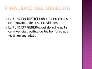 Finalidad del derechoLa FUNCION PARTICULAR del derecho es la coadyuvancia de sus necesidades.La FUNCION GENERAL del derecho es la convivencia pacifica de los hombres que viven en sociedad.