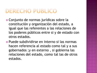 Derecho publicoConjunto de normas jurídicas sobre la constitución y organización del estado, a igual que las referentes a las relaciones de los poderes públicos entre si y de estado con otros estados.Puede subdividirse en interno si las normas hacen referencia al estado como tal y a sus gobernados ;y en externo , si gobierna las relaciones del estado, como tal las de otros estados.