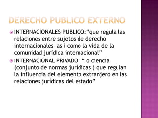 Derecho publico externoINTERNACIONALES PUBLICO:“que regula las relaciones entre sujetos de derecho internacionales  as i como la vida de la comunidad jurídica internacional”INTERNACIONAL PRIVADO: “ o ciencia (conjunto de normas jurídicas ) que regulan la influencia del elemento extranjero en las relaciones jurídicas del estado”