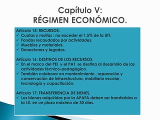 Artículo 15: RECURSOS.
 Cuotas y multas : no exceder el 1.5% de la UIT.
 Fondos recaudados por actividades.
 Muebles y materiales.
 Donaciones y legados.
Artículo 16: DESTINOS DE LOS RECURSOS.
 En el marco del PEI y el PAT se destina al desarrollo de las
actividades técnico-pedagógico.
 También colaborar en mantenimiento , reparación y
conservación de infraestructura, mobiliario escolar,
tecnología y capacitación.
Artículo 17: TRANSFERENCIA DE BIENES.
 Los bienes adquiridos por la APAFA deben ser transferidos a
la I.E. en un plazo máximo de 30 días.
 