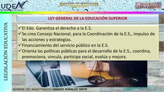 NOMBRE DEL MAESTRANDO: IGNACIO ROSALES ORTIZ
LEGISLACIÓN
EDUCATIVA
LEY GENERAL DE LA EDUCACIÓN SUPERIOR
El Edo. Garantiza el derecho a la E.S.
Se crea Consejo Nacional, para la Coordinación de la E.S., impulso de
las acciones y estrategias.
Financiamiento del servicio público en la E.S.
Orienta las políticas públicas para el desarrollo de la E.S., coordina,
promociona, vincula, participa social, evalúa y mejora.
 