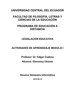 UNIVERSIDAD CENTRAL DEL ECUADOR
FACULTAD DE FILOSOFÍA, LETRAS Y
CIENCIAS DE LA EDUCACIÓN
PROGRAMA DE EDUCACIÓN A
DISTANCIA
LEGISLACION EDUCATIVA
ACTIVIDADES DE APRENDIZAJE MODULO I
Profesor: Dr. Edgar Codena
Alumno: Giovanny Utreras
Noveno Semestre Informática
2013-09-14
 