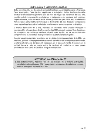 LEGISLACION E INSERCIÓN LABORAL
pág. 20
Dicho beneficio debe ser depositado semestralmente en una entidad bancaria o financiera,
Cajas Municipales, Cajas Rurales, elegida por el trabajador, dichos depósitos los debe
efectuar el empleador los primeros días del mes de mayo y de noviembre de cada año,
considerando la remuneración percibida por el trabajador en los meses de abril y octubre
respectivamente, más un sexto de la última gratificación percibida, ello se denomina
Remuneración Computable, la misma que se divide entre 12, para depositar tantos sextos
como meses haya laborado el trabajador en el semestre que corresponde el depósito.
El monto depositado de la CTS, incluidos sus intereses tiene carácter intangible e
inembargable, salvo por juicio de alimentos hasta el 50%, es decir no es de libre disposición
del trabajador, sin embargo mediante disposiciones legales, se ha ido modificando
temporalmente el porcentaje de disposición que puede hacer el trabajador.
Excepto los retiros parciales permitidos por ley, todo el monto depositado de la CTS y sus
intereses, y el que se haya generado hasta antes de la fecha de los depósitos semestrales,
se otorga al momento del cese del trabajador, en el caso del monto depositado en la
entidad bancaria, sólo se puede retirar la totalidad al producirse el cese, previa
presentación de la Carta de Cese que otorgue el empleador.
ACTIVIDAD CALIFICADA No.05
1. Lee detenidamente, haciendo uso de las técnicas de la lectura (subrayado,
sumillado), sobre utilidades, CTS, y luego elabore un resumen de cada tema en mapa
mental. en la parte posterior de la hoja.
 