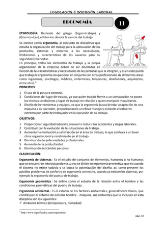LEGISLACION E INSERCIÓN LABORAL
pág. 33
ETIMOLOGÍA: Derivado del griego (Ergon=trabajo) y
(Gnomos=Ley), el término denota la ciencia del trabajo.
Se conoce como ergonomía, al conjunto de disciplinas que
estudia la organización del trabajo para la adecuación de los
productos, sistemas y entornos a las necesidades,
limitaciones y características de los usuarios para su
seguridad y bienestar.
En principio, todos los elementos de trabajo y la propia
organización de la empresa deben de ser diseñados en
función de las características y necesidades de las personas que la integran, y es en este punto
que trabaja la ergonomía ocupacional en conjunto con otros profesionales de diferentes áreas
como ingenieros, psicólogos, médicos, enfermeras, terapeutas, diseñadores, arquitectos,
entre otros.9
PRINCIPIOS
1 El uso de la postura corporal.
2 Condiciones del lugar de trabajo, ya que quien trabaje frente a un computador no posee
las mismas condiciones y lugar de trabajo en relación a quien manipule maquinarias.
3 Diseño de herramientas y equipos, ya que la ergonomía busca brindar adaptación de una
máquina a su operador, proporcionando un eficaz manejo y evitando el esfuerzo
extremo por parte del trabajador en la ejecución de su trabajo.
OBJETIVOS:
1 Proporcionar seguridad laboral y prevenir o reducir los accidentes y riegos laborales.
2 Contribuir con la evolución de las situaciones de trabajo.
3 Aumentar la motivación y satisfacción en el área de trabajo, lo que conlleva a un buen
clima organizacional y rendimiento en el trabajo.
4 Disminución de enfermedades profesionales.
5 Aumento de la productividad.
6 Disminución del cambio personal.
CLASIFICACIÓN:
Ergonomía de sistemas.- Es el estudio del conjunto de elementos, humanos o no humanos
que se encuentran interactuando y a su vez se divide en ergonomía preventiva, que es cuando
el sistema no existe todavía y se busca la optimización del diseño, así como prevenir los
posibles problemas de confort y en ergonomía correctiva, cuando ya existen los sistemas, por
ejemplo la ergonomía del puesto de trabajo.
Ergonomía geométrica.- Se define como el estudio de la relación entre el hombre y las
condiciones geométricas del puesto de trabajo.
Ergonomía ambiental.- Es el estudio de los factores ambientales, generalmente físicos, que
constituyen el entorno del sistema hombre – máquina. Los ambientes que se incluyen en esta
disciplina son los siguientes:
 Ambiente térmico (temperatura, humedad)
9
http://www.significados.com/ergonomia/
ERGONOMÍA 11
 