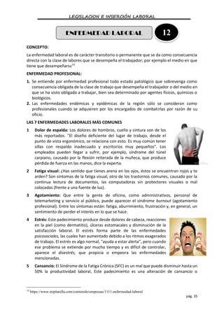 LEGISLACION E INSERCIÓN LABORAL
pág. 35
CONCEPTO:
La enfermedad laboral es de carácter transitorio o permanente que se da como consecuencia
directa con la clase de labores que se desempeña el trabajador; por ejemplo el medio en que
tiene que desempeñarse10
ENFERMEDAD PROFESIONAL:
1. Se entiende por enfermedad profesional todo estado patológico que sobrevenga como
consecuencia obligada de la clase de trabajo que desempeña el trabajador o del medio en
que se ha visto obligado a trabajar, bien sea determinado por agentes físicos, químicos o
biológicos.
2. Las enfermedades endémicas y epidémicas de la región sólo se consideran como
profesionales cuando se adquieren por los encargados de combatirlas por razón de su
oficio.
LAS 7 ENFERMEDADES LABORALES MÁS COMUNES
1 Dolor de espalda: Los dolores de hombros, cuello y cintura son de los
más reportados. "El diseño deficiente del lugar de trabajo, desde el
punto de vista ergonómico, se relaciona con esto. Es muy común tener
sillas con respaldo inadecuado y escritorios muy pequeños". Los
empleados pueden llegar a sufrir, por ejemplo, síndrome del túnel
carpiano, causado por la flexión reiterada de la muñeca, que produce
pérdida de fuerza en las manos, dice la experta.
2 Fatiga visual: ¿Has sentido que tienes arena en los ojos, éstos se encuentran rojos y te
arden? Son síntomas de la fatiga visual, otro de los trastornos comunes, causado por la
continua lectura de documentos, las computadoras sin protectores visuales o mal
colocadas (frente a una fuente de luz).
3 Agotamiento: Que entre la gente de oficina, como administrativos, personal de
telemarketing y servicio al público, puede aparecer el síndrome burnout (agotamiento
profesional). Entre los síntomas están: fatiga, aburrimiento, frustración y, en general, un
sentimiento de perder el interés en lo que se hace.
4 Estrés: Este padecimiento produce desde dolores de cabeza, reacciones
en la piel (como dermatitis), úlceras estomacales y disminución de la
satisfacción laboral. El estrés forma parte de las enfermedades
psicosociales, las cuales han aumentado debido a los ritmos exagerados
de trabajo. El estrés es algo normal, "ayuda a estar alerta", pero cuando
ese problema se extiende por mucho tiempo y es difícil de controlar,
aparece el disestrés, que propicia o empeora las enfermedades
mencionadas.
5 Cansancio: El Síndrome de la Fatiga Crónica (SFC) es un mal que puede disminuir hasta un
50% la productividad laboral, Este padecimiento es una alteración de cansancio o
10
https://www.miplanilla.com/contenido/empresas/1111-enfermedad-laboral
ENFERMEDAD LABORAL 12
 
