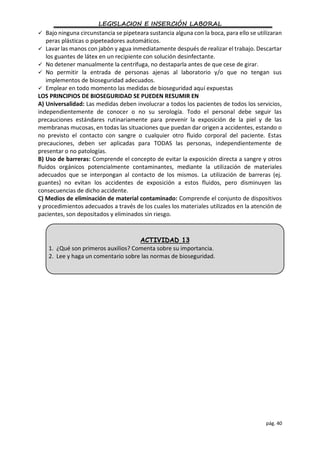 LEGISLACION E INSERCIÓN LABORAL
pág. 40
 Bajo ninguna circunstancia se pipeteara sustancia alguna con la boca, para ello se utilizaran
peras plásticas o pipeteadores automáticos.
 Lavar las manos con jabón y agua inmediatamente después de realizar el trabajo. Descartar
los guantes de látex en un recipiente con solución desinfectante.
 No detener manualmente la centrifuga, no destaparla antes de que cese de girar.
 No permitir la entrada de personas ajenas al laboratorio y/o que no tengan sus
implementos de bioseguridad adecuados.
 Emplear en todo momento las medidas de bioseguridad aquí expuestas
LOS PRINCIPIOS DE BIOSEGURIDAD SE PUEDEN RESUMIR EN
A) Universalidad: Las medidas deben involucrar a todos los pacientes de todos los servicios,
independientemente de conocer o no su serología. Todo el personal debe seguir las
precauciones estándares rutinariamente para prevenir la exposición de la piel y de las
membranas mucosas, en todas las situaciones que puedan dar origen a accidentes, estando o
no previsto el contacto con sangre o cualquier otro fluido corporal del paciente. Estas
precauciones, deben ser aplicadas para TODAS las personas, independientemente de
presentar o no patologías.
B) Uso de barreras: Comprende el concepto de evitar la exposición directa a sangre y otros
fluidos orgánicos potencialmente contaminantes, mediante la utilización de materiales
adecuados que se interpongan al contacto de los mismos. La utilización de barreras (ej.
guantes) no evitan los accidentes de exposición a estos fluidos, pero disminuyen las
consecuencias de dicho accidente.
C) Medios de eliminación de material contaminado: Comprende el conjunto de dispositivos
y procedimientos adecuados a través de los cuales los materiales utilizados en la atención de
pacientes, son depositados y eliminados sin riesgo.
ACTIVIDAD 13
1. ¿Qué son primeros auxilios? Comenta sobre su importancia.
2. Lee y haga un comentario sobre las normas de bioseguridad.
 