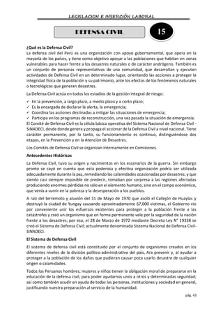 LEGISLACION E INSERCIÓN LABORAL
pág. 43
¿Qué es la Defensa Civil?
La defensa civil del Perú es una organización con apoyo gubernamental, que opera en la
mayoría de los países, y tiene como objetivo apoyar a las poblaciones que habitan en zonas
vulnerables para hacer frente a los desastres naturales o de carácter andrógeno. También es
un conjunto de personas representativas de una comunidad, que desarrollan y ejecutan
actividades de Defensa Civil en un determinado lugar, orientando las acciones a proteger la
integridad física de la población y su patrimonio, ante los efectos de los fenómenos naturales
o tecnológicos que generan desastres.
La Defensa Civil actúa en todos los estadios de la gestión integral de riesgo:
 En la prevención, a largo plazo, a medio plazo y a corto plazo;
 Es la encargada de declarar la alerta, la emergencia;
 Coordina las acciones destinadas a mitigar las situaciones de emergencia;
 Participa en los programas de reconstrucción, una vez pasada la situación de emergencia.
El Comité de Defensa Civil es la célula básica operativa del Sistema Nacional de Defensa Civil -
SINADECI, desde donde genera y propaga el accionar de la Defensa Civil a nivel nacional. Tiene
carácter permanente, por lo tanto, su funcionamiento es continuo, distinguiéndose dos
etapas, en la Prevención y en la Atención de Desastres.
Los Comités de Defensa Civil se organizan internamente en Comisiones.
Antecedentes Históricos
La Defensa Civil, tuvo su origen y nacimientos en los escenarios de la guerra. Sin embargo
pronto se cayó en cuenta que esta poderosa y efectiva organización podría ser utilizada
adecuadamente durante la paz, remediando las calamidades ocasionadas por desastres, y que
siendo casi siempre imposible de predecir, tomaban por sorpresa a las regiones afectadas
produciendo enormes pérdidas no sólo en el elemento humano, sino en el campo económico,
que venía a sumir en la pobreza y la desesperación a los pueblos.
A raíz del terremoto y aluvión del 31 de Mayo de 1970 que asoló el Callejón de Huaylas y
destruyó la ciudad de Yungay causando aproximadamente 67,000 víctimas, el Gobierno vio
por conveniente unir los esfuerzos existentes para proteger a la población frente a las
catástrofes y creó un organismo que en forma permanente vele por la seguridad de la nación
frente a los desastres; por eso, el 28 de Marzo de 1972 mediante Decreto Ley N° 19338 se
creó el Sistema de Defensa Civil; actualmente denominado Sistema Nacional de Defensa Civil-
SINADECI.
El Sistema de Defensa Civil
El sistema de defensa civil está constituido por el conjunto de organismos creados en los
diferentes niveles de la división político-administrativo del país, Ara prevenir y, al ayudar a
proteger a la población de los daños que pudieran causar poca usarlo desastre de cualquier
origen o calamidades.
Todos los Peruanos hombres, mujeres y niños tienen la obligación moral de prepararse en la
educación de la defensa civil, para poder ayudarnos unos a otros y determinadas seguridad;
así como también acudir en ayuda de todas las personas, instituciones y sociedad en general,
justificando nuestra preparación al servicio de la humanidad.
DEFENSA CIVIL 15
 