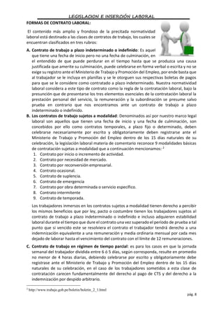 LEGISLACION E INSERCIÓN LABORAL
pág. 8
FORMAS DE CONTRATO LABORAL:
El contenido más amplio y frondoso de la precitada normatividad
laboral está destinado a las clases de contratos de trabajo, los cuales se
encuentran clasificados en tres rubros:
A. Contrato de trabajo a plazo indeterminado o indefinido: Es aquel
que tiene una fecha de inicio pero no una fecha de culminación, en
el entendido de que puede perdurar en el tiempo hasta que se produzca una causa
justificada que amerite su culminación, puede celebrarse en forma verbal o escrita y no se
exige su registro ante el Ministerio de Trabajo y Promoción del Empleo, por ende basta que
al trabajador se le incluya en planillas y se le otorguen sus respectivas boletas de pagos
para que se le considere como contratado a plazo indeterminado. Nuestra normatividad
laboral considera a este tipo de contrato como la regla de la contratación laboral, bajo la
presunción que de presentarse los tres elementos esenciales de la contratación laboral la
prestación personal del servicio, la remuneración y la subordinación se presume salvo
prueba en contrario que nos encontramos ante un contrato de trabajo a plazo
indeterminado o indefinido.
B. Los contratos de trabajo sujetos a modalidad: Denominados así por nuestro marco legal
laboral son aquellos que tienen una fecha de inicio y una fecha de culminación, son
concebidos por ello como contratos temporales, a plazo fijo o determinado, deben
celebrarse necesariamente por escrito y obligatoriamente deben registrarse ante el
Ministerio de Trabajo y Promoción del Empleo dentro de los 15 días naturales de su
celebración, la legislación laboral materia de comentario reconoce 9 modalidades básicas
de contratación sujetas a modalidad que a continuación mencionamos: 2
1. Contrato por inicio o incremento de actividad.
2. Contrato por necesidad de mercado.
3. Contrato por reconversión empresarial.
4. Contrato ocasional.
5. Contrato de suplencia.
6. Contrato de emergencia
7. Contrato por obra determinada o servicio específico.
8. Contrato intermitente
9. Contrato de temporada.
Los trabajadores inmersos en los contratos sujetos a modalidad tienen derecho a percibir
los mismos beneficios que por ley, pacto o costumbre tienen los trabajadores sujetos al
contrato de trabajo a plazo indeterminado o indefinido e incluso adquieren estabilidad
laboral durante el tiempo que dure el contrato una vez superado el período de prueba a tal
punto que si vencido este se resolviera el contrato el trabajador tendrá derecho a una
indemnización equivalente a una remuneración y media ordinaria mensual por cada mes
dejado de laborar hasta el vencimiento del contrato con el límite de 12 remuneraciones.
C. Contrato de trabajo en régimen de tiempo parcial: es para los casos en que la jornada
semanal del trabajador dividida entre 6 ó 5 días, según corresponda, resulte en promedio
no menor de 4 horas diarias, debiendo celebrarse por escrito y obligatoriamente debe
registrase ante el Ministerio de Trabajo y Promoción del Empleo dentro de los 15 días
naturales de su celebración, en el caso de los trabajadores sometidos a esta clase de
contratación carecen fundamentalmente del derecho al pago de CTS y del derecho a la
indemnización por despido arbitrario.
2
http://www.trabajo.gob.pe/boletin/boletin_2_1.html
 