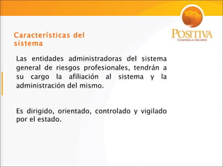 Las entidades administradoras del sistema general de riesgos profesionales, tendrán a su cargo la afiliación al sistema y la administración del mismo. Es dirigido, orientado, controlado y vigilado por el estado. Características del sistema 