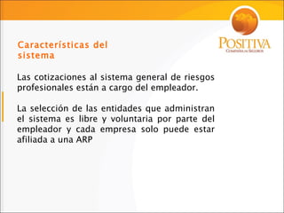 Las cotizaciones al sistema general de riesgos profesionales están a cargo del empleador . La selección de las entidades que administran el sistema es libre y voluntaria por parte del empleador  y cada empresa solo puede estar afiliada a una ARP Características del sistema 