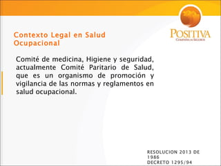 Comité de medicina, Higiene y seguridad, actualmente Comité Paritario de Salud, que es un organismo de promoción y vigilancia de las normas y reglamentos en salud ocupacional. Contexto Legal en Salud Ocupacional RESOLUCION 2013 DE 1986 DECRETO 1295/94 