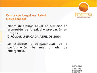 Planes de trabajo anual de servicios de promoción de la salud y prevención en riesgos. CIRCULAR UNIFICADA ABRIL DE 2004 Se establece la obligatoriedad de la conformación de una brigada de emergencia. Contexto Legal en Salud Ocupacional DECRETO 2222/93 DECRETO 1295/94  