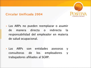Las ARPs no pueden reemplazar o asumir de manera directa o indirecta la responsabilidad del empleador en materia de salud ocupacional. Las ARPs son entidades asesoras y consultoras de los empleadores y trabajadores afiliados al SGRP. Circular Unificada 2004 
