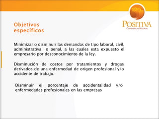 Objetivos específicos Minimizar o disminuir las demandas de tipo laboral, civil, administrativa  o penal, a las cuales esta expuesto el empresario por desconocimiento de la ley. Disminución de costos por tratamientos y drogas derivados de una enfermedad de origen profesional y/o accidente de trabajo. Disminuir el porcentaje de accidentalidad y/o enfermedades profesionales en las empresas 