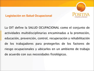 La OIT define la SALUD OCUPACIONAL como el conjunto de actividades multidisciplinarias encaminadas a la promoción, educación, prevención, control, recuperación y rehabilitación de los trabajadores para protegerlos de los factores de riesgo ocupacionales y ubicarlos en un ambiente de trabajo de acuerdo con sus necesidades fisiológicas . Legislación en Salud Ocupacional 
