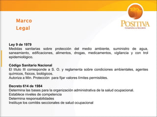 Marco Legal  Ley 9 de 1979 Medidas sanitarias sobre protección del medio ambiente, suministro de agua, saneamiento, edificaciones, alimentos, drogas, medicamentos, vigilancia y con trol epidemiológico. Código Sanitario Nacional El título III corresponde a S. O. y reglamenta sobre condiciones ambientales, agentes químicos, físicos, biológicos. Autoriza a Min. Protección  para fijar valores límites permisibles. Decreto 614 de 1984 Determina las bases para la organización administrativa de la salud ocupacional. Establece niveles de competencia Determina responsabilidades Instituye los comités seccionales de salud ocupacional 