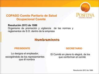 Nombramiento Resolución 2013 de 1986 Organismo de promoción y vigilancia  de las normas y reglamentos de S.O. dentro de la empresa  Lo designa el empleador, escogiéndolo de los representantes que él nombra El Comité en pleno lo elegirá, de los que conforman el comité PRESIDENTE SECRETARIO Resolución 2013 de 1986 COPASO Comite Paritario de Salud Ocupacional Comité  