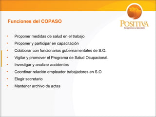 Funciones del COPASO Proponer medidas de salud en el trabajo Proponer y participar en capacitación Colaborar con funcionarios gubernamentales de S.O. Vigilar y promover el Programa de Salud Ocupacional. Investigar y analizar accidentes Coordinar relación empleador trabajadores en S.O Elegir secretario Mantener archivo de actas 