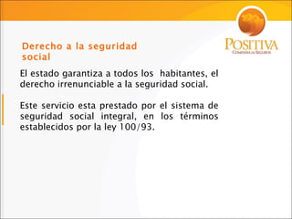 El estado garantiza a todos los  habitantes, el derecho irrenunciable a la seguridad social. Este servicio esta prestado por el sistema de seguridad social integral, en los términos establecidos por la ley 100/93. Derecho a la seguridad social 