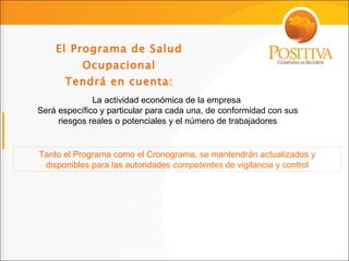 El Programa de Salud Ocupacional Tendrá en cuenta: La actividad económica de la empresa  Será específico y particular para cada una, de conformidad con sus riesgos reales o potenciales y el número de trabajadores Tanto el Programa como el Cronograma, se mantendrán actualizados y disponibles para las autoridades  competentes  de vigilancia y control 