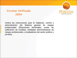 Circular Unificada 2004 Unifica las instrucciones para la Vigilancia, control y administración del Sistema general de riesgos profesionales (Direcciones territoriales, juntas de calificación de invalidez, entidades administradoras de riesgos profesionales y empleadores del sector público y privado). 