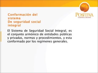 El Sistema de Seguridad Social Integral, es el conjunto armónico de entidades públicas y privadas, normas y procedimientos, y esta conformado por los regímenes generales . Conformación del sistema  De seguridad social integral 
