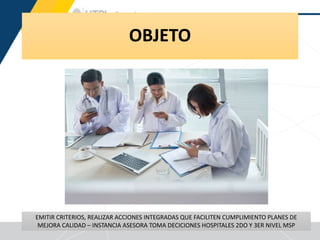 OBJETO
15
EMITIR CRITERIOS, REALIZAR ACCIONES INTEGRADAS QUE FACILITEN CUMPLIMIENTO PLANES DE
MEJORA CALIDAD – INSTANCIA ASESORA TOMA DECICIONES HOSPITALES 2DO Y 3ER NIVEL MSP
 