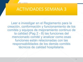 ACTIVIDADES SEMANA 3
Leer e investigar en el Reglamento para la
creación, conformación y funcionamiento de los
comités y equipos de mejoramiento continuo de
la calidad (Pag 2 - 8) las funciones del
mencionado comité y analizar como esas
funciones están relacionadas con las
responsabilidades de los demás comités
técnicos de calidad hospitalaria.
18
 