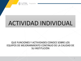 ACTIVIDAD INDIVIDUAL
QUE FUNCIONES Y ACTIVIDADES CONOCE SOBRE LOS
EQUIPOS DE MEJORARMIENTO CONTINUO DE LA CALIDAD DE
SU INSTITUCIÒN
5
 