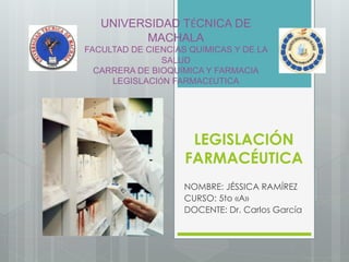 LEGISLACIÓN
FARMACÉUTICA
NOMBRE: JÉSSICA RAMÍREZ
CURSO: 5to «A»
DOCENTE: Dr. Carlos García
UNIVERSIDAD TÉCNICA DE
MACHALA
FACULTAD DE CIENCIAS QUÍMICAS Y DE LA
SALUD
CARRERA DE BIOQUÍMICA Y FARMACIA
LEGISLACIÓN FARMACÉUTICA
 
