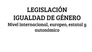 LEGISLACIÓN
IGUALDAD DE GÉNERO
Nivel internacional, europeo, estatal y
autonómico
 