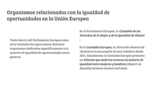 Organismos relacionados con la igualdad de
oportunidades en la Unión Europea
Tanto dentro del Parlamento Europeo como
de la Comisión Europea existen distintos
organismos dedicados específicamente a la
materia de igualdad de oportunidades entre
géneros
En el Parlamento Europeo, la Comisión de los
Derechos de la Mujer y de la Igualdad de Género
.
En la Comisión Europea, la Dirección General de
Justicia es la encargada de esta temática desde
2011. Anualmente la Comisión Europea presenta
un informe que mide los avances en materia de
igualdad entre mujeres y hombres (Report on
Equality between women and men).
 