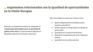 … organismos relacionados con la igualdad de oportunidades
en la Unión Europea
Además, la Comisión Europea ha adoptado el
Compromiso Estratégico para la igualdad de
género 2016-2019, el cual establece objetivos e
identifica más de 30 acciones concretas.
Esta estrategia se centra en 5 áreas clave:
● Igual independencia económica para
mujeres y hombres
● Salario igual a trabajo igual y trabajo de
igual valor
● Igualdad en la toma de decisiones
● Dignidad, integridad y fin de la violencia
sexista
● Igualdad en la acción exterior
 
