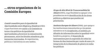 … otros organismos de la
Comisión Europea
Comité consultivo para la Igualdad de
Oportunidades entre Mujeres y Hombres (1981)
cuyas funciones son asistir a la Comisión en
torno a las políticas de igualdad de
oportunidades y favorecer la comunicación
permanente, entre los Estados miembros y las
instancias interesadas, de experiencias,
políticas e iniciativas en este ámbito.
Grupo de Alto Nivel de Transversalidad de
Género (2001), cuya finalidad es apoyar a las
presidencias en la identificación de las áreas
políticas y objetivos que puedan ser
prioritarios.
Instituto Europeo de Género (2006), que apoya a
las instituciones comunitarias y a los países
miembros en la recopilación, el análisis y la
difusión de información sobre la igualdad entre
hombres y mujeres, el desarrollo de
instrumentos para la supresión de todas las
formas de discriminación por razón de sexo y la
integración de la dimensión de género en todas
las políticas.
 
