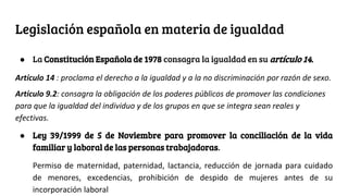 Legislación española en materia de igualdad
● La Constitución Española de 1978 consagra la igualdad en su artículo 14.
Artículo 14 : proclama el derecho a la igualdad y a la no discriminación por razón de sexo.
Artículo 9.2: consagra la obligación de los poderes públicos de promover las condiciones
para que la igualdad del individuo y de los grupos en que se integra sean reales y
efectivas.
● Ley 39/1999 de 5 de Noviembre para promover la conciliación de la vida
familiar y laboral de las personas trabajadoras.
Permiso de maternidad, paternidad, lactancia, reducción de jornada para cuidado
de menores, excedencias, prohibición de despido de mujeres antes de su
incorporación laboral
 