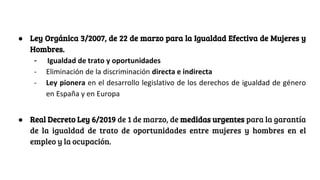 ● Ley Orgánica 3/2007, de 22 de marzo para la Igualdad Efectiva de Mujeres y
Hombres.
- Igualdad de trato y oportunidades
- Eliminación de la discriminación directa e indirecta
- Ley pionera en el desarrollo legislativo de los derechos de igualdad de género
en España y en Europa
● Real Decreto Ley 6/2019 de 1 de marzo, de medidas urgentes para la garantía
de la igualdad de trato de oportunidades entre mujeres y hombres en el
empleo y la ocupación.
 