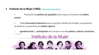 ● Instituto de la Mujer (1983) - http://www.inmujer.gob.es/
- Promoción de políticas de igualdad entre mujeres y hombres de ámbito
estatal
- Cada Comunidad Autónoma posee su propio Instituto de la Mujer, que gestiona
las políticas y actuaciones de ámbito regional
- Igualdad social y participación de la mujer en la vida política, cultural, económica
y social
 