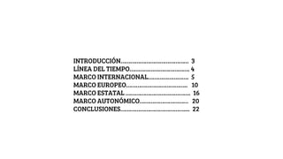 INTRODUCCIÓN…………………………………… 3
LÍNEA DEL TIEMPO………………………………. 4
MARCO INTERNACIONAL……………………. 5
MARCO EUROPEO……………………………….. 10
MARCO ESTATAL …………………………………. 16
MARCO AUTONÓMICO………………………… 20
CONCLUSIONES………………………………….... 22
 