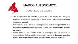 MARCO AUTONÓMICO
COMUNIDAD DE MADRID
● Tras la aprobación del Decreto 73/2019, de 27 de agosto, del Consejo de
Gobierno, la Dirección General de la Mujer pasó a denominarse Dirección
General de Igualdad.
● Corresponden a esta dirección las competencias relativas a la promoción de la
igualdad real y efectiva entre hombres y mujeres y a la lucha contra la violencia
de género.
● Desde 1989 se han creado Planes y Estrategias para la Igualdad de
Oportunidades. En la actualidad se encuentra vigente la Estrategia Madrileña
para la Igualdad de Oportunidades entre Mujeres y Hombres 2018/2021.
 
