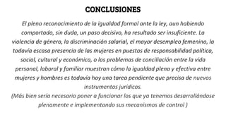 CONCLUSIONES
El pleno reconocimiento de la igualdad formal ante la ley, aun habiendo
comportado, sin duda, un paso decisivo, ha resultado ser insuficiente. La
violencia de género, la discriminación salarial, el mayor desempleo femenino, la
todavía escasa presencia de las mujeres en puestos de responsabilidad política,
social, cultural y económica, o los problemas de conciliación entre la vida
personal, laboral y familiar muestran cómo la igualdad plena y efectiva entre
mujeres y hombres es todavía hoy una tarea pendiente que precisa de nuevos
instrumentos jurídicos.
(Más bien sería necesario poner a funcionar los que ya tenemos desarrollándose
plenamente e implementando sus mecanismos de control )
 