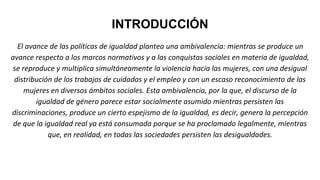 INTRODUCCIÓN
El avance de las políticas de igualdad plantea una ambivalencia: mientras se produce un
avance respecto a los marcos normativos y a las conquistas sociales en materia de igualdad,
se reproduce y multiplica simultáneamente la violencia hacia las mujeres, con una desigual
distribución de los trabajos de cuidados y el empleo y con un escaso reconocimiento de las
mujeres en diversos ámbitos sociales. Esta ambivalencia, por la que, el discurso de la
igualdad de género parece estar socialmente asumido mientras persisten las
discriminaciones, produce un cierto espejismo de la igualdad, es decir, genera la percepción
de que la igualdad real ya está consumada porque se ha proclamado legalmente, mientras
que, en realidad, en todas las sociedades persisten las desigualdades.
 