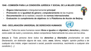 1946 - COMISIÓN PARA LA CONDICIÓN JURÍDICA Y SOCIAL DE LA MUJER (CSW)
- Órgano internacional e intergubernamental principal
- Promoción de la igualdad de género y empoderamiento de las mujeres
- Documentación de la realidad, creación de normas internacionales
- Evaluación de cumplimiento de objetivos de la Plataforma de Acción de Beijing
1945 - DECLARACIÓN UNIVERSAL DE DERECHOS HUMANOS
Artículo 1: Todos los seres humanos nacen libres e iguales en dignidad y derechos y, dotados
como están de razón y conciencia, deben comportarse fraternalmente los unos con los otros.
Artículo 2: Toda persona tiene todos los derechos y libertades proclamados en esta
Declaración, sin distinción alguna de raza, color, sexo, idioma, religión, opinión política o de
cualquier otra índole, origen nacional o social, posición económica, nacimiento o cualquier otra
condición […].
 